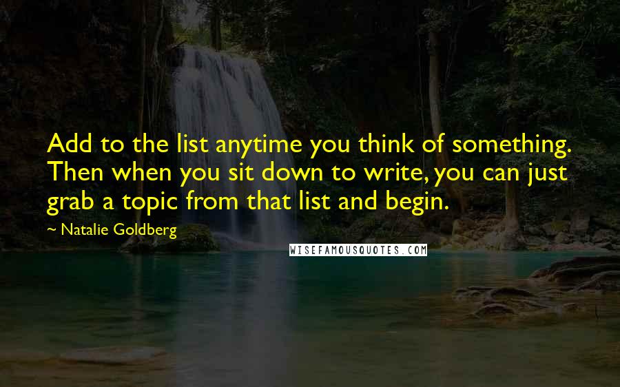 Natalie Goldberg Quotes: Add to the list anytime you think of something. Then when you sit down to write, you can just grab a topic from that list and begin.
