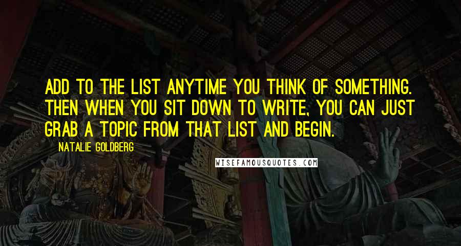 Natalie Goldberg Quotes: Add to the list anytime you think of something. Then when you sit down to write, you can just grab a topic from that list and begin.