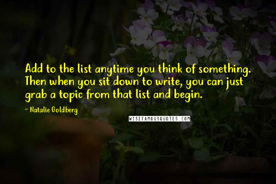 Natalie Goldberg Quotes: Add to the list anytime you think of something. Then when you sit down to write, you can just grab a topic from that list and begin.