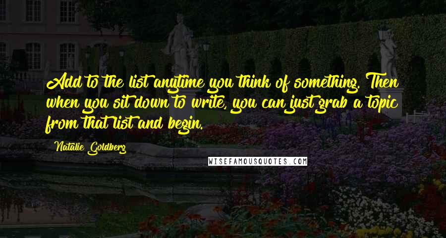 Natalie Goldberg Quotes: Add to the list anytime you think of something. Then when you sit down to write, you can just grab a topic from that list and begin.