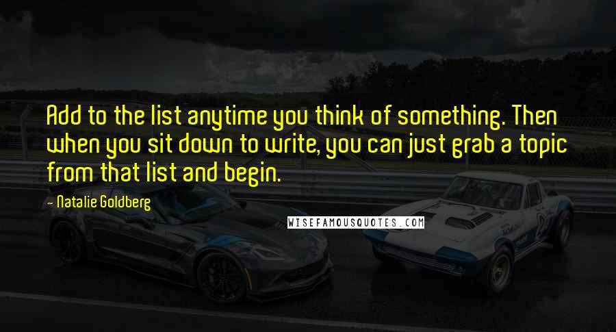 Natalie Goldberg Quotes: Add to the list anytime you think of something. Then when you sit down to write, you can just grab a topic from that list and begin.