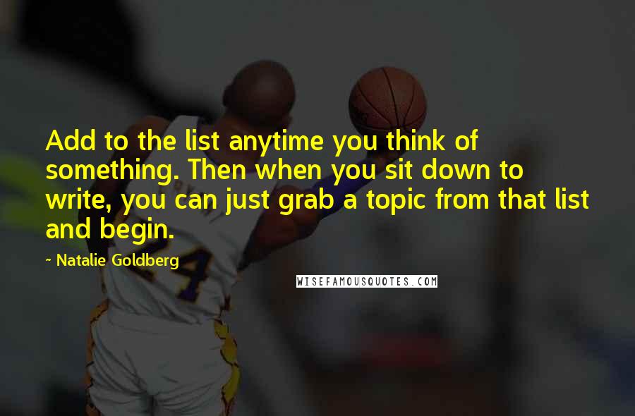 Natalie Goldberg Quotes: Add to the list anytime you think of something. Then when you sit down to write, you can just grab a topic from that list and begin.