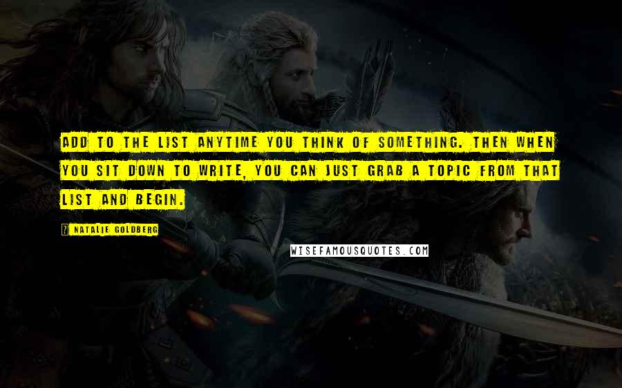 Natalie Goldberg Quotes: Add to the list anytime you think of something. Then when you sit down to write, you can just grab a topic from that list and begin.