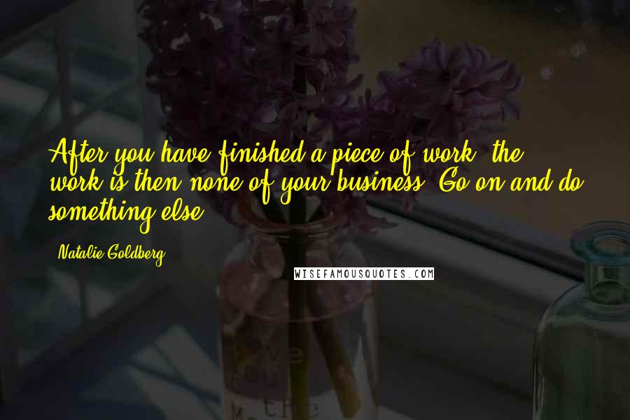 Natalie Goldberg Quotes: After you have finished a piece of work, the work is then none of your business. Go on and do something else.
