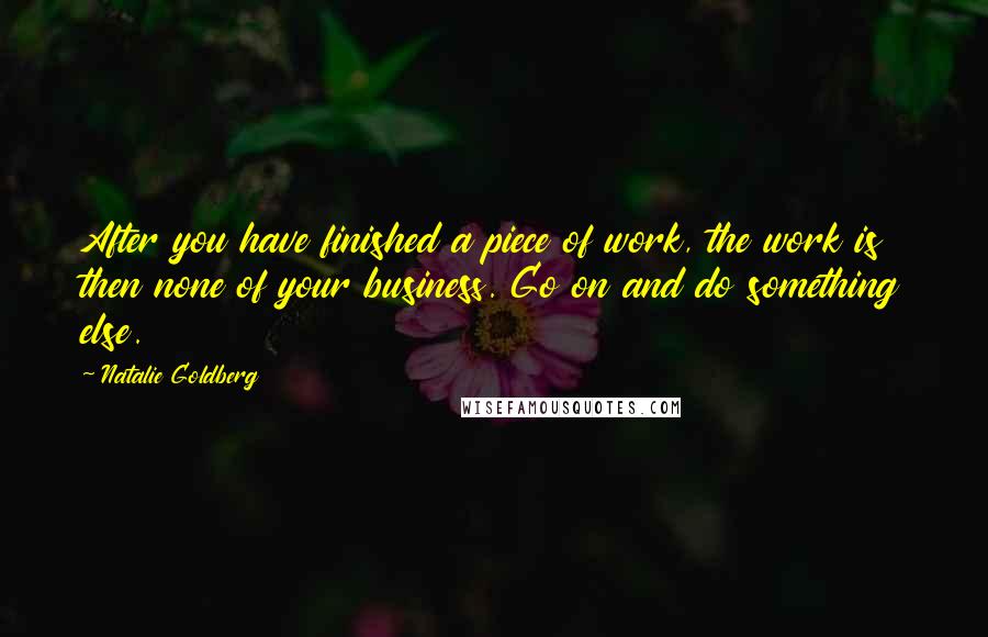 Natalie Goldberg Quotes: After you have finished a piece of work, the work is then none of your business. Go on and do something else.