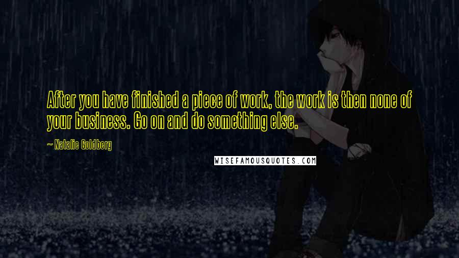 Natalie Goldberg Quotes: After you have finished a piece of work, the work is then none of your business. Go on and do something else.