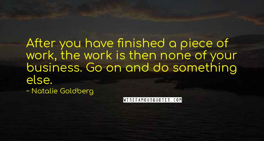 Natalie Goldberg Quotes: After you have finished a piece of work, the work is then none of your business. Go on and do something else.