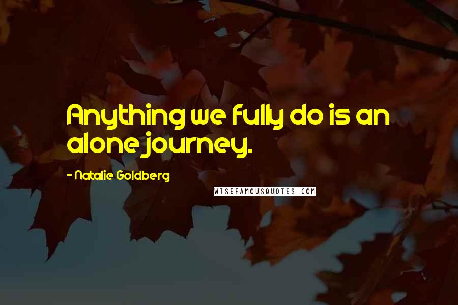 Natalie Goldberg Quotes: Anything we fully do is an alone journey.