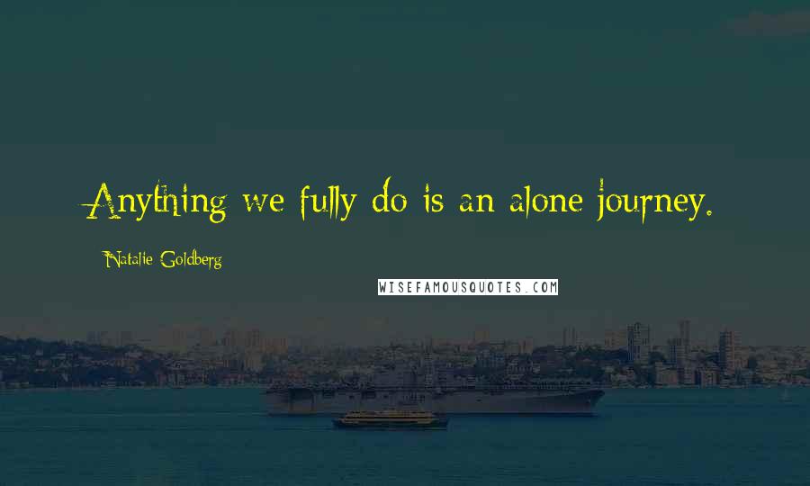 Natalie Goldberg Quotes: Anything we fully do is an alone journey.