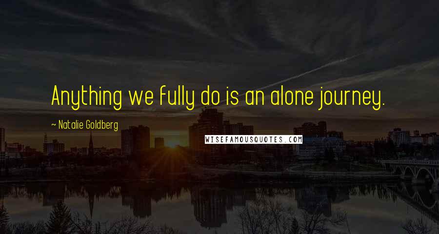 Natalie Goldberg Quotes: Anything we fully do is an alone journey.