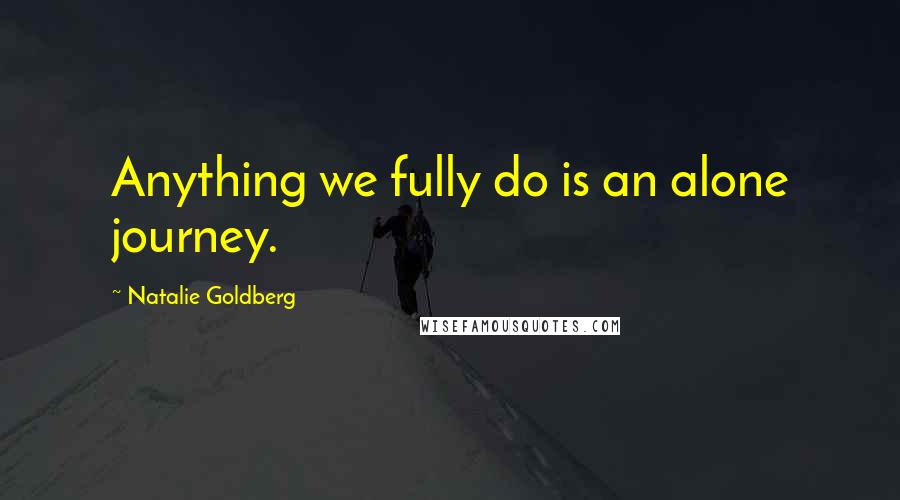 Natalie Goldberg Quotes: Anything we fully do is an alone journey.