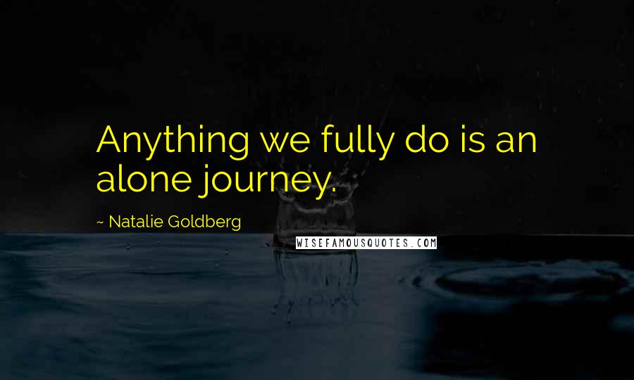 Natalie Goldberg Quotes: Anything we fully do is an alone journey.