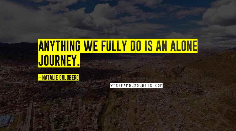 Natalie Goldberg Quotes: Anything we fully do is an alone journey.