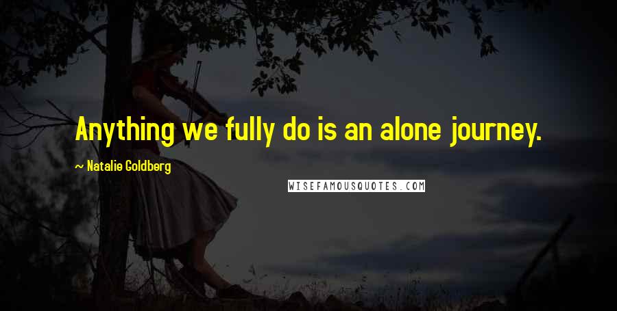 Natalie Goldberg Quotes: Anything we fully do is an alone journey.