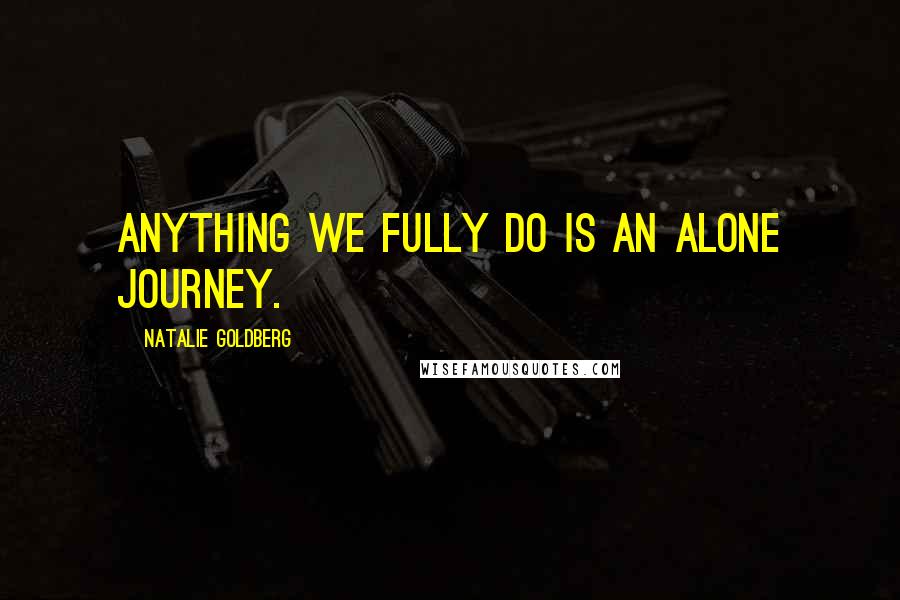 Natalie Goldberg Quotes: Anything we fully do is an alone journey.
