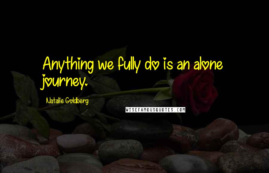 Natalie Goldberg Quotes: Anything we fully do is an alone journey.