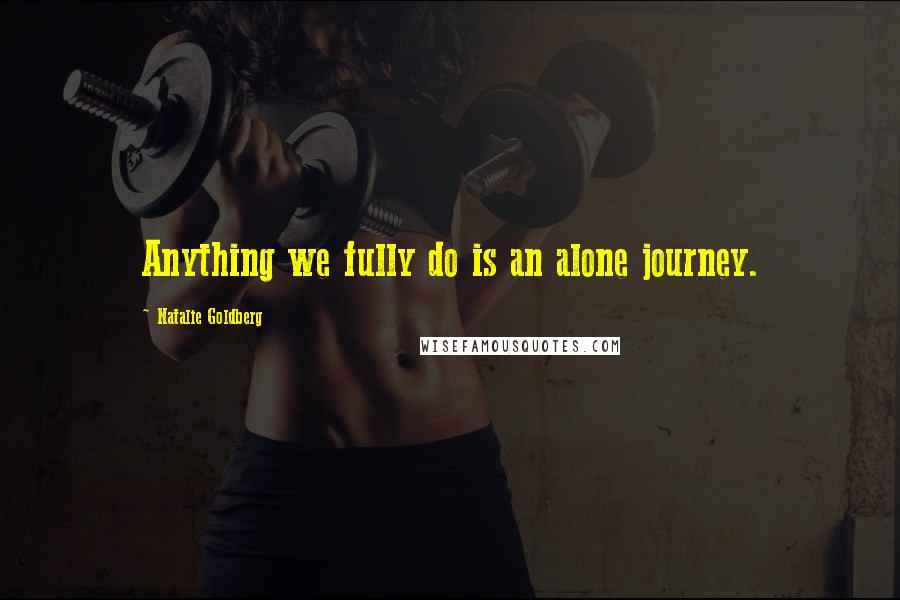 Natalie Goldberg Quotes: Anything we fully do is an alone journey.