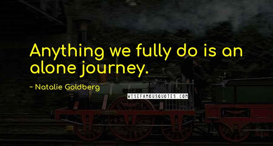 Natalie Goldberg Quotes: Anything we fully do is an alone journey.