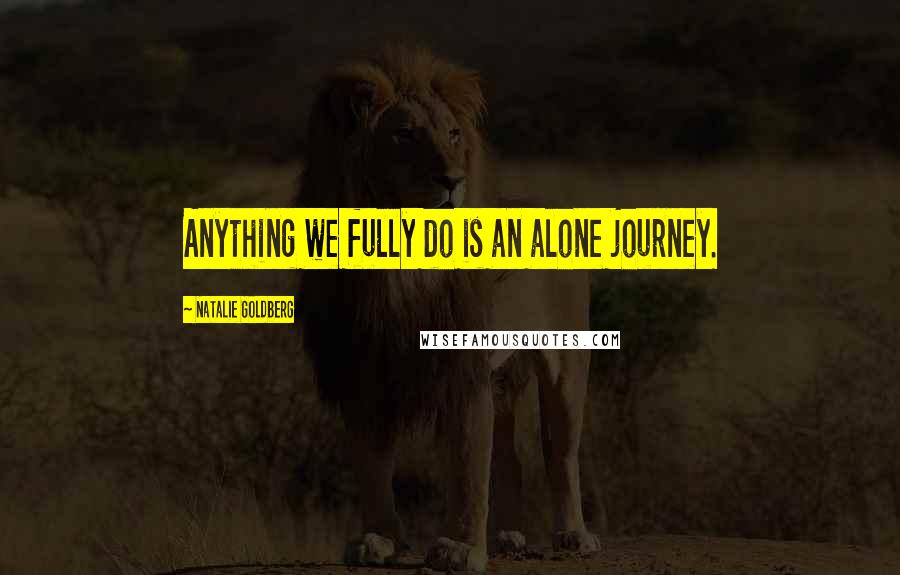 Natalie Goldberg Quotes: Anything we fully do is an alone journey.