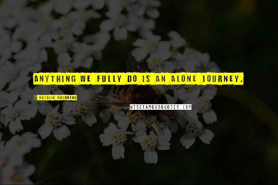 Natalie Goldberg Quotes: Anything we fully do is an alone journey.