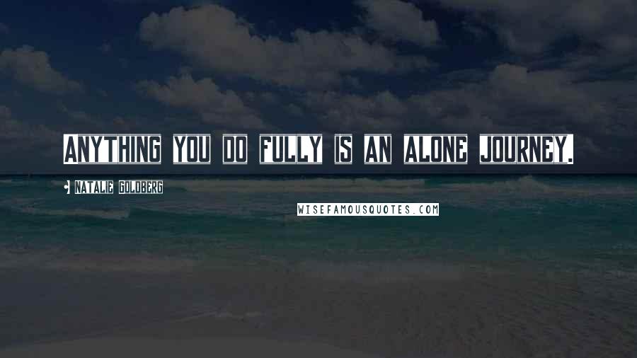 Natalie Goldberg Quotes: Anything you do fully is an alone journey.