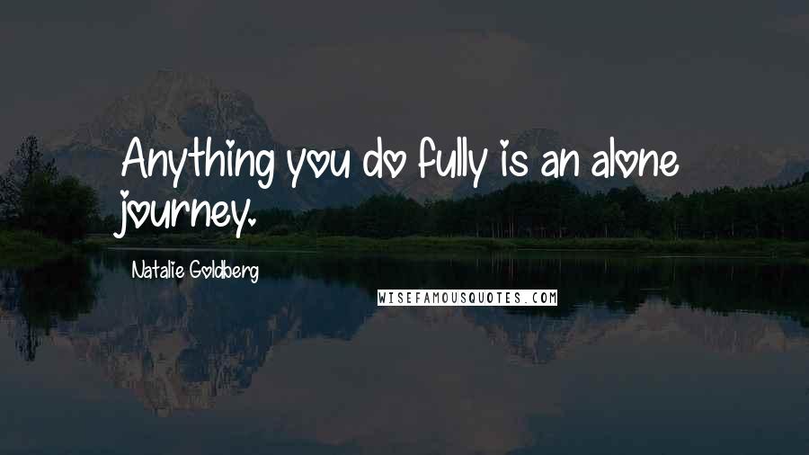 Natalie Goldberg Quotes: Anything you do fully is an alone journey.