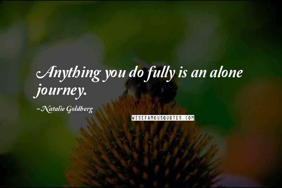 Natalie Goldberg Quotes: Anything you do fully is an alone journey.