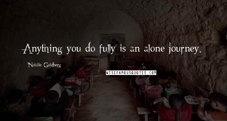 Natalie Goldberg Quotes: Anything you do fully is an alone journey.