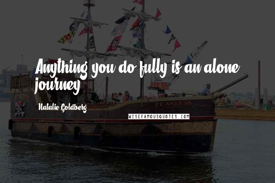 Natalie Goldberg Quotes: Anything you do fully is an alone journey.