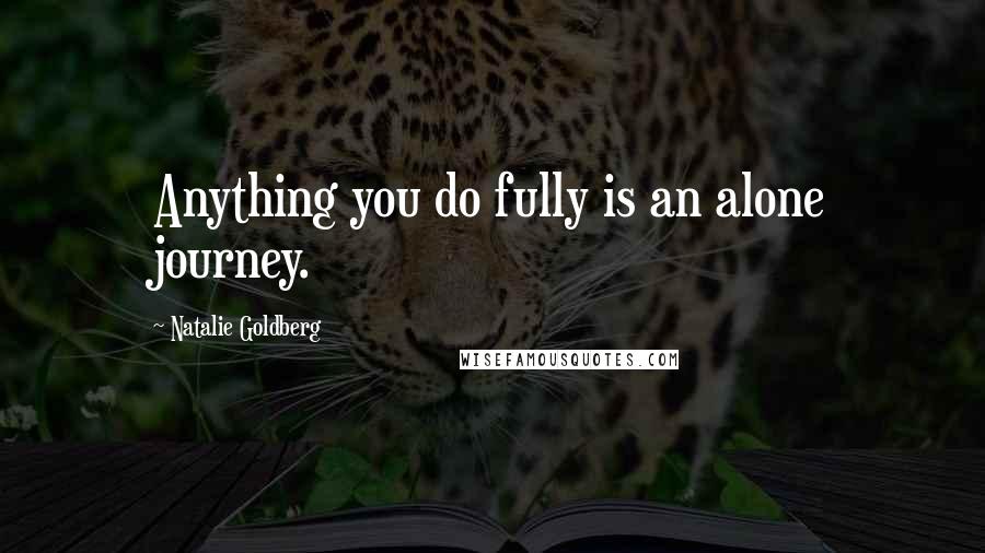 Natalie Goldberg Quotes: Anything you do fully is an alone journey.