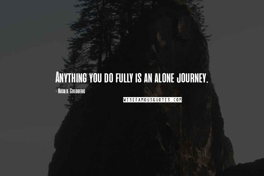 Natalie Goldberg Quotes: Anything you do fully is an alone journey.