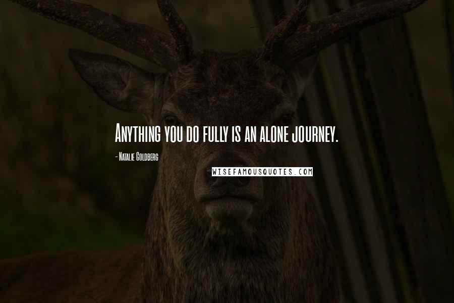 Natalie Goldberg Quotes: Anything you do fully is an alone journey.