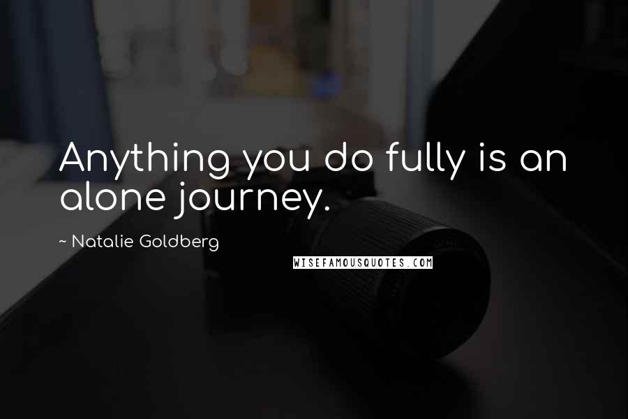 Natalie Goldberg Quotes: Anything you do fully is an alone journey.