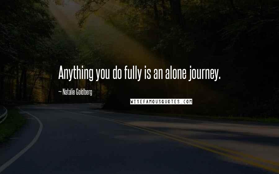 Natalie Goldberg Quotes: Anything you do fully is an alone journey.