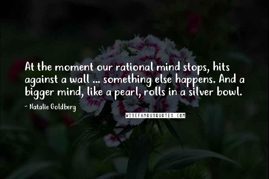 Natalie Goldberg Quotes: At the moment our rational mind stops, hits against a wall ... something else happens. And a bigger mind, like a pearl, rolls in a silver bowl.