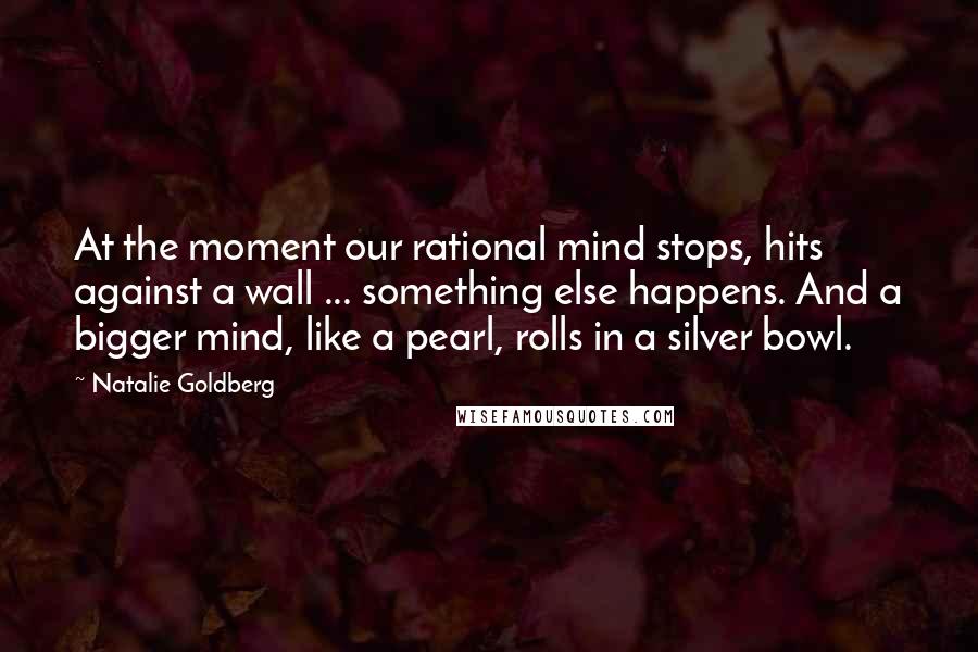 Natalie Goldberg Quotes: At the moment our rational mind stops, hits against a wall ... something else happens. And a bigger mind, like a pearl, rolls in a silver bowl.