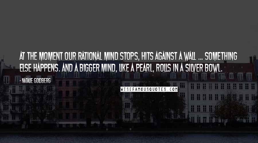 Natalie Goldberg Quotes: At the moment our rational mind stops, hits against a wall ... something else happens. And a bigger mind, like a pearl, rolls in a silver bowl.