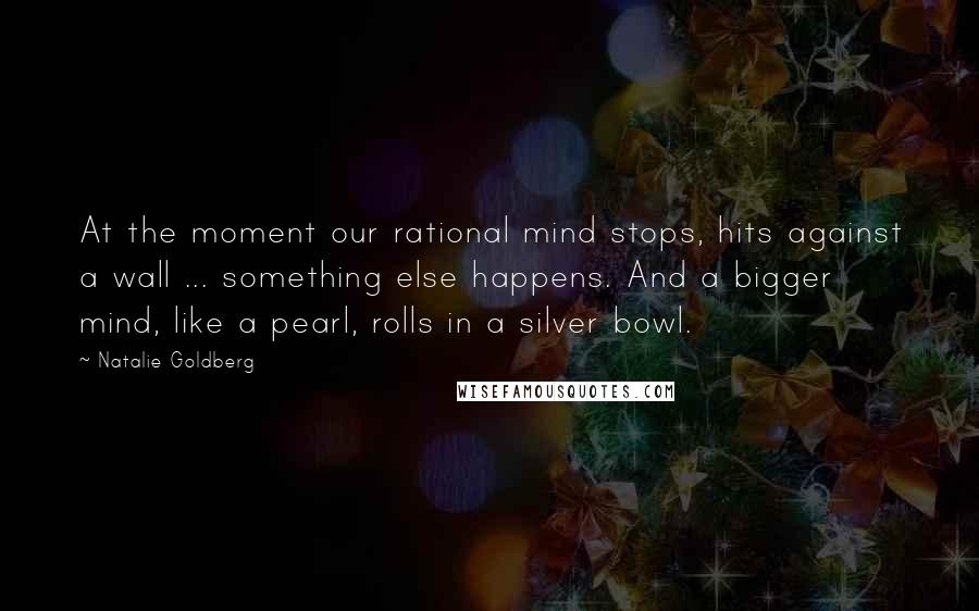 Natalie Goldberg Quotes: At the moment our rational mind stops, hits against a wall ... something else happens. And a bigger mind, like a pearl, rolls in a silver bowl.