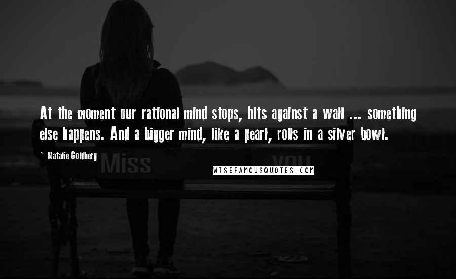 Natalie Goldberg Quotes: At the moment our rational mind stops, hits against a wall ... something else happens. And a bigger mind, like a pearl, rolls in a silver bowl.