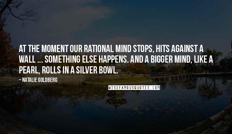 Natalie Goldberg Quotes: At the moment our rational mind stops, hits against a wall ... something else happens. And a bigger mind, like a pearl, rolls in a silver bowl.