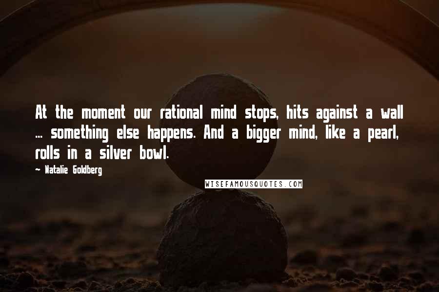 Natalie Goldberg Quotes: At the moment our rational mind stops, hits against a wall ... something else happens. And a bigger mind, like a pearl, rolls in a silver bowl.