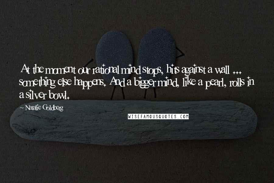 Natalie Goldberg Quotes: At the moment our rational mind stops, hits against a wall ... something else happens. And a bigger mind, like a pearl, rolls in a silver bowl.