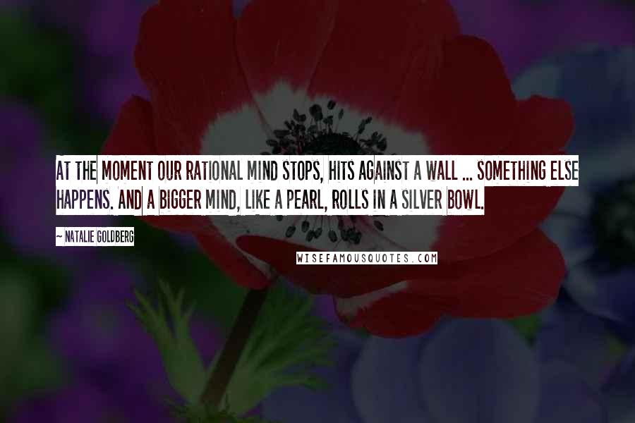 Natalie Goldberg Quotes: At the moment our rational mind stops, hits against a wall ... something else happens. And a bigger mind, like a pearl, rolls in a silver bowl.