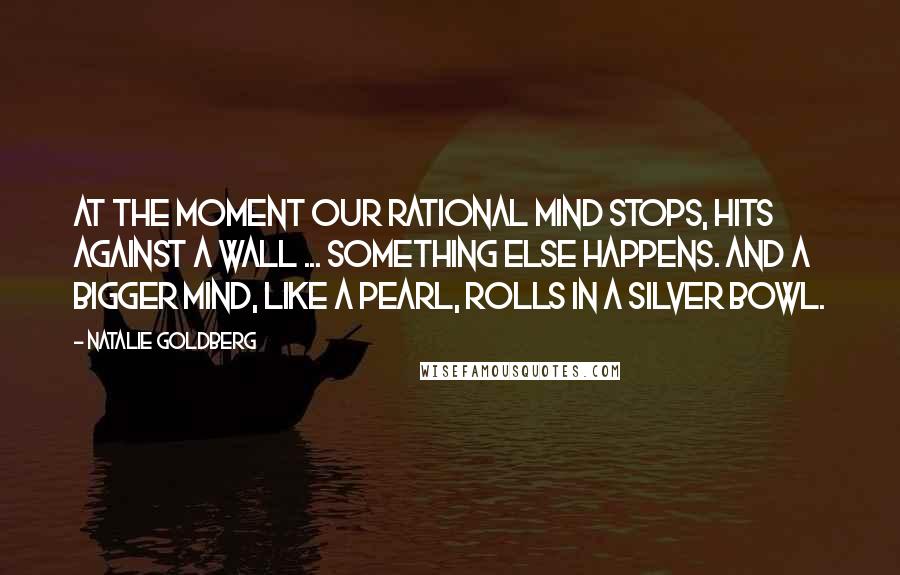 Natalie Goldberg Quotes: At the moment our rational mind stops, hits against a wall ... something else happens. And a bigger mind, like a pearl, rolls in a silver bowl.