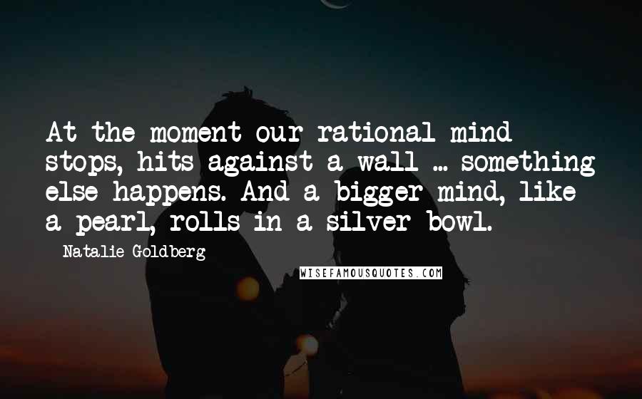 Natalie Goldberg Quotes: At the moment our rational mind stops, hits against a wall ... something else happens. And a bigger mind, like a pearl, rolls in a silver bowl.
