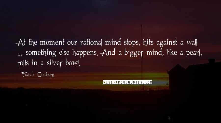 Natalie Goldberg Quotes: At the moment our rational mind stops, hits against a wall ... something else happens. And a bigger mind, like a pearl, rolls in a silver bowl.