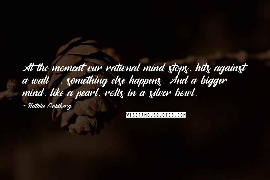 Natalie Goldberg Quotes: At the moment our rational mind stops, hits against a wall ... something else happens. And a bigger mind, like a pearl, rolls in a silver bowl.