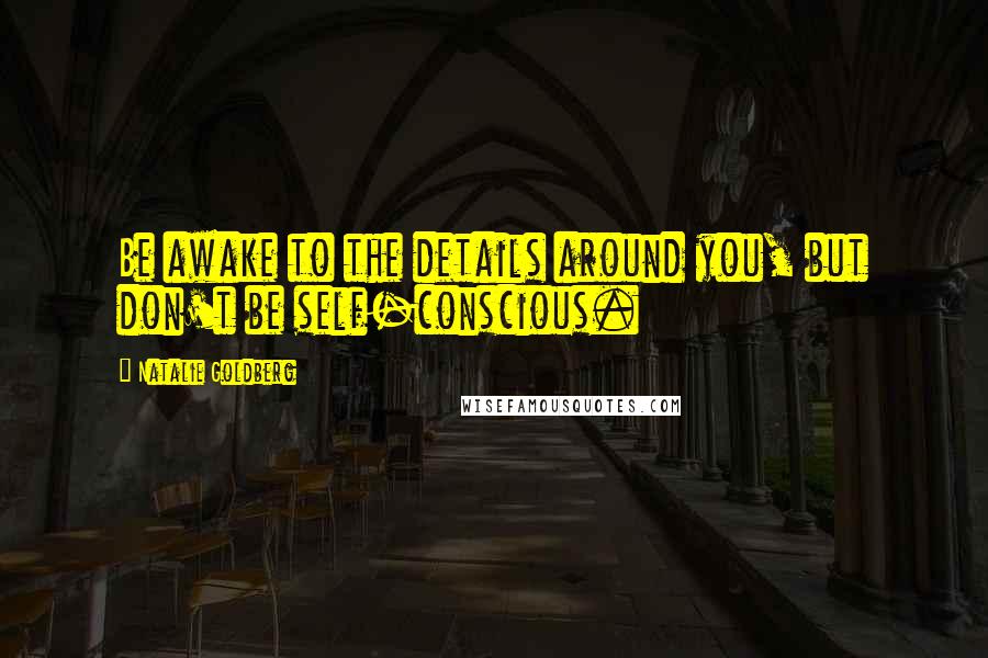 Natalie Goldberg Quotes: Be awake to the details around you, but don't be self-conscious.