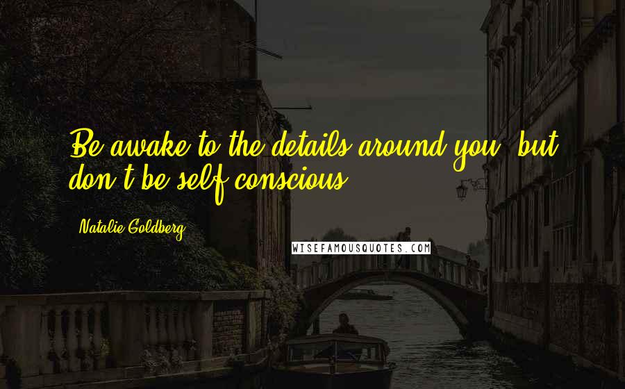 Natalie Goldberg Quotes: Be awake to the details around you, but don't be self-conscious.