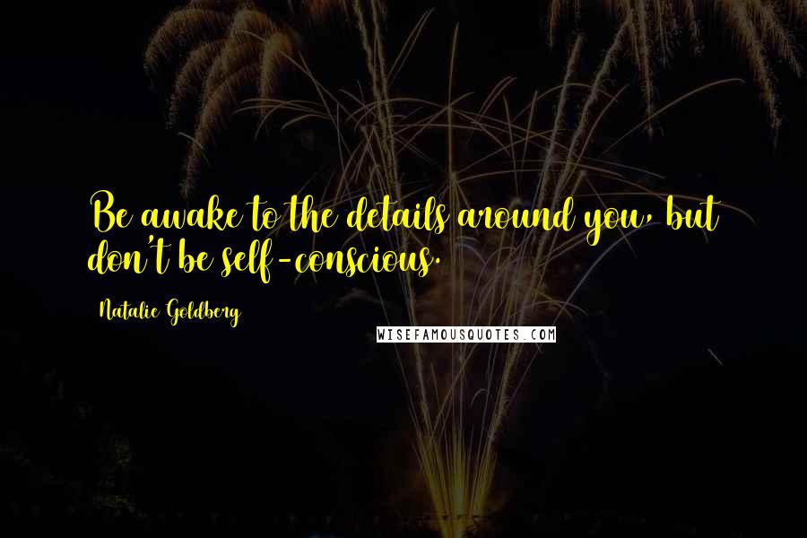 Natalie Goldberg Quotes: Be awake to the details around you, but don't be self-conscious.